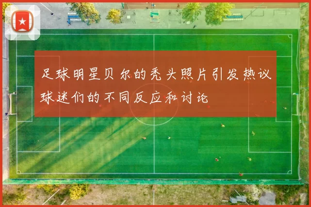 足球明星贝尔的秃头照片引发热议球迷们的不同反应和讨论