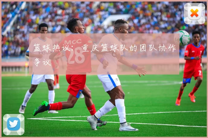 篮球热议：重庆篮球队的团队协作争议