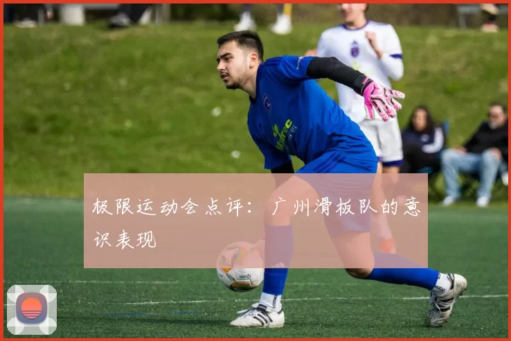 极限运动会点评：广州滑板队的意识表现