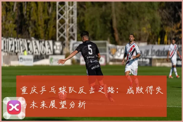 重庆乒乓球队反击之路：成败得失与未来展望分析