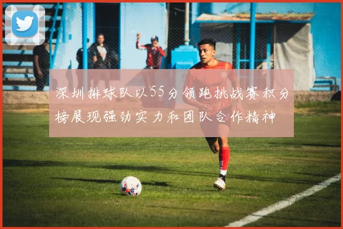 深圳排球队以55分领跑挑战赛积分榜展现强劲实力和团队合作精神
