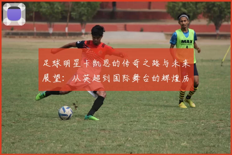 足球明星卡凯恩的传奇之路与未来展望：从英超到国际舞台的辉煌历程