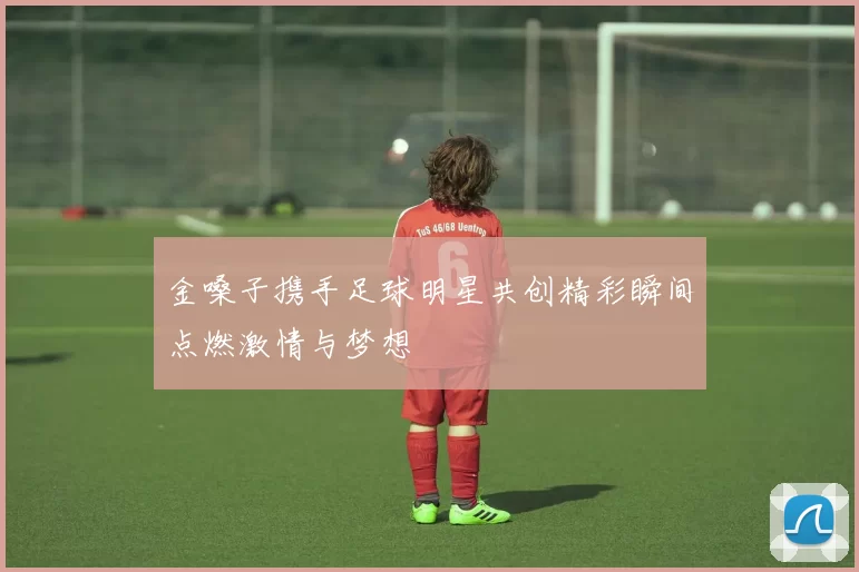 金嗓子携手足球明星共创精彩瞬间点燃激情与梦想