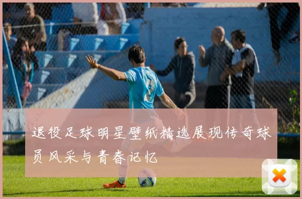 退役足球明星壁纸精选展现传奇球员风采与青春记忆
