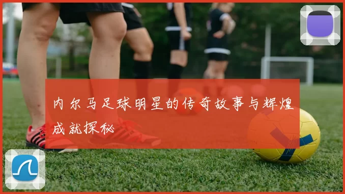 内尔马足球明星的传奇故事与辉煌成就探秘